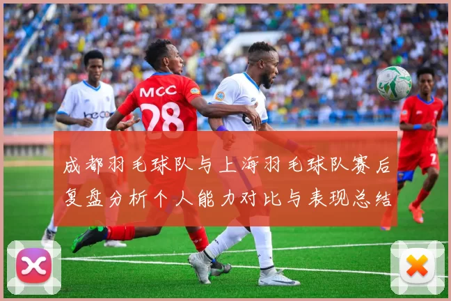 成都羽毛球队与上海羽毛球队赛后复盘分析个人能力对比与表现总结