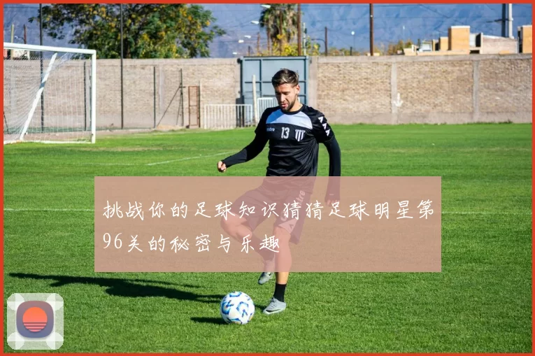 挑战你的足球知识猜猜足球明星第96关的秘密与乐趣