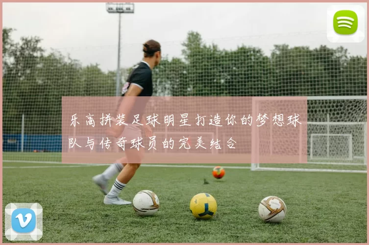 乐高拼装足球明星打造你的梦想球队与传奇球员的完美结合