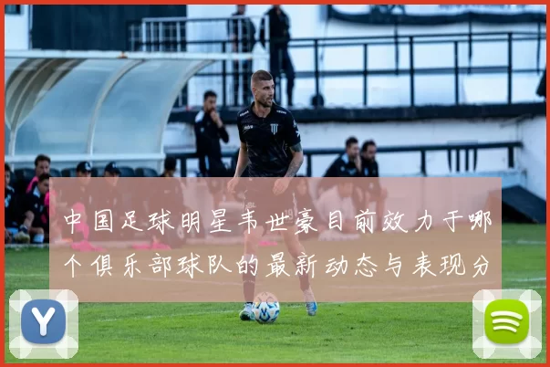 中国足球明星韦世豪目前效力于哪个俱乐部球队的最新动态与表现分析