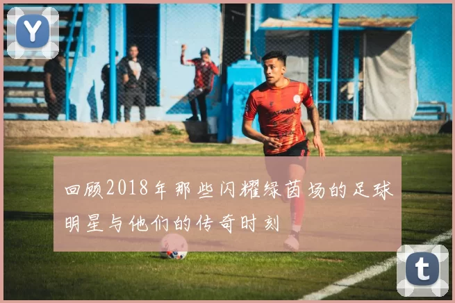 回顾2018年那些闪耀绿茵场的足球明星与他们的传奇时刻