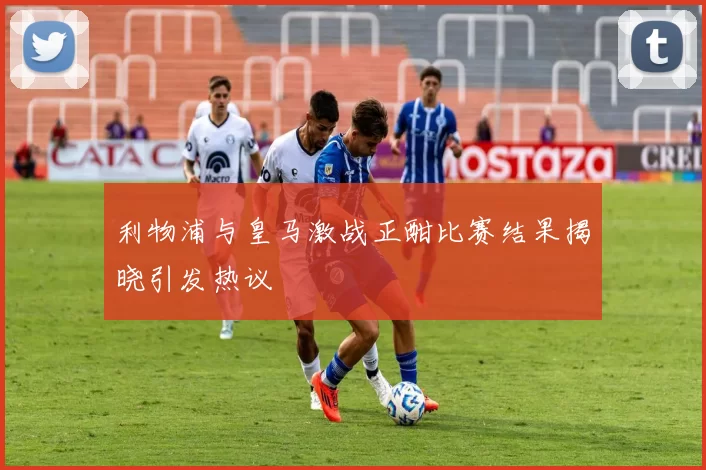 利物浦与皇马激战正酣比赛结果揭晓引发热议
