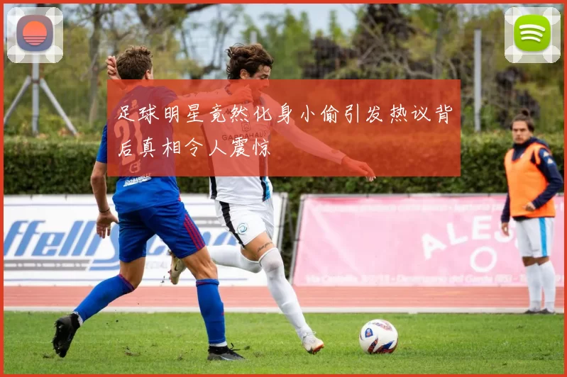 足球明星竟然化身小偷引发热议背后真相令人震惊