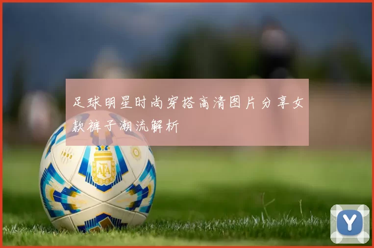 足球明星时尚穿搭高清图片分享女款裤子潮流解析
