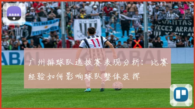 广州排球队选拔赛表现分析：比赛经验如何影响球队整体发挥