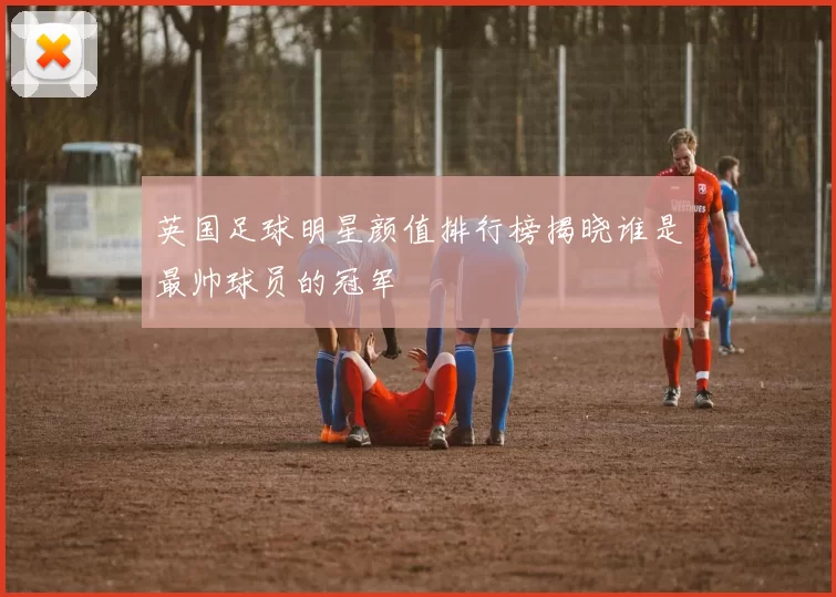 英国足球明星颜值排行榜揭晓谁是最帅球员的冠军