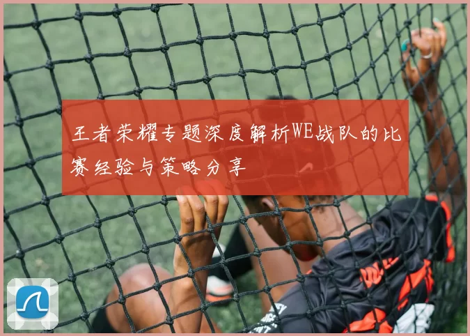 王者荣耀专题深度解析WE战队的比赛经验与策略分享