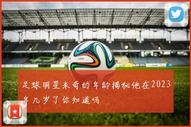 足球明星米奇的年龄揭秘他在2023年几岁了你知道吗