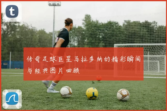 传奇足球巨星马拉多纳的精彩瞬间与经典图片回顾