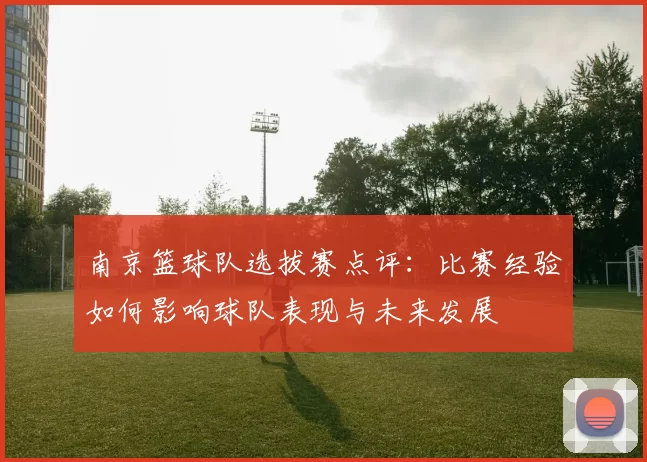 南京篮球队选拔赛点评：比赛经验如何影响球队表现与未来发展