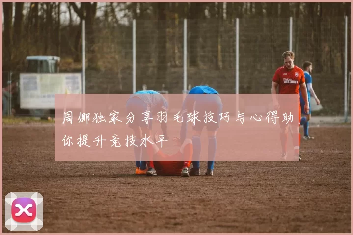周娜独家分享羽毛球技巧与心得助你提升竞技水平