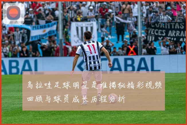 乌拉哇足球明星是谁揭秘精彩视频回顾与球员成长历程分析