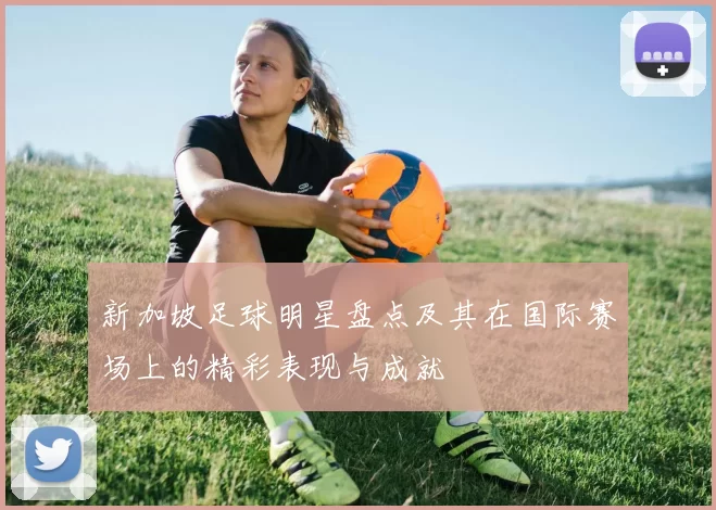 新加坡足球明星盘点及其在国际赛场上的精彩表现与成就