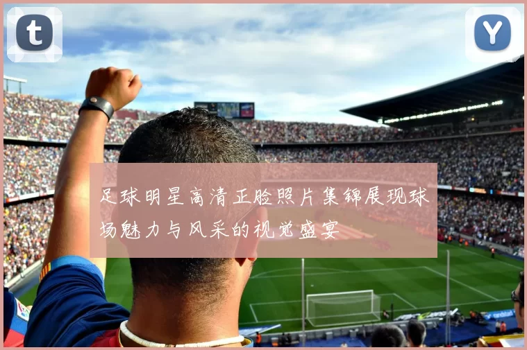 足球明星高清正脸照片集锦展现球场魅力与风采的视觉盛宴