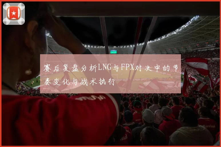 赛后复盘分析LNG与FPX对决中的节奏变化与战术执行