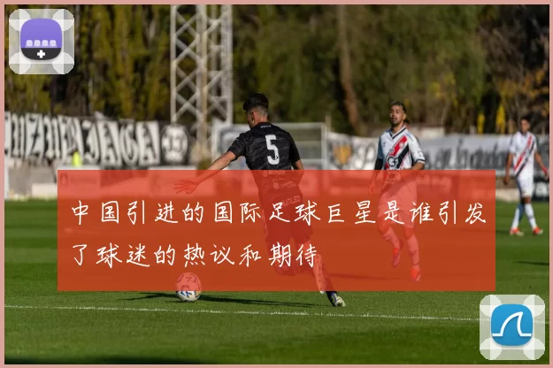 中国引进的国际足球巨星是谁引发了球迷的热议和期待