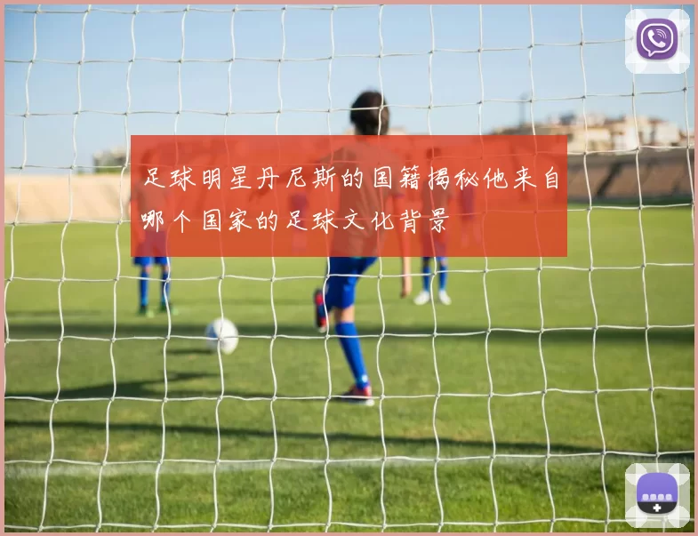 足球明星丹尼斯的国籍揭秘他来自哪个国家的足球文化背景