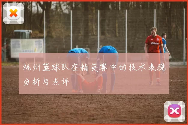 杭州篮球队在精英赛中的技术表现分析与点评