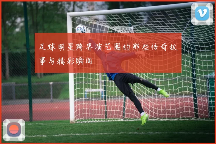 足球明星跨界演艺圈的那些传奇故事与精彩瞬间