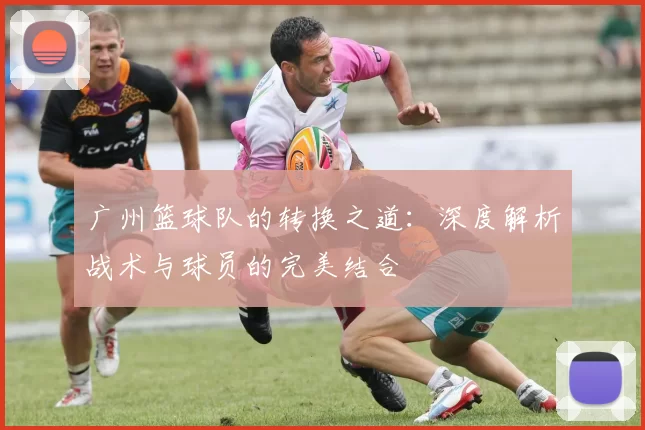 广州篮球队的转换之道：深度解析战术与球员的完美结合
