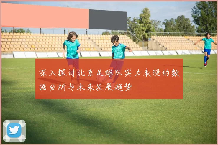 深入探讨北京足球队实力表现的数据分析与未来发展趋势