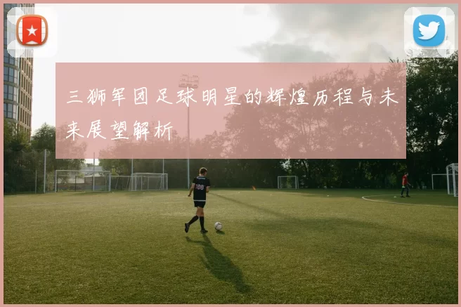 三狮军团足球明星的辉煌历程与未来展望解析