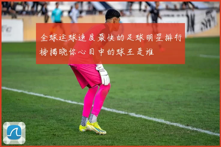 全球运球速度最快的足球明星排行榜揭晓你心目中的球王是谁