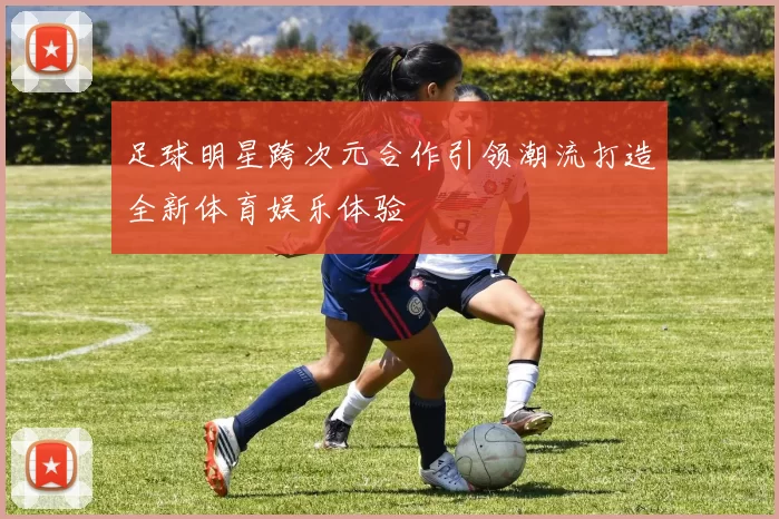 足球明星跨次元合作引领潮流打造全新体育娱乐体验