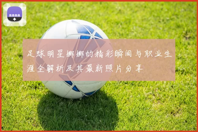 足球明星娜娜的精彩瞬间与职业生涯全解析及其最新照片分享