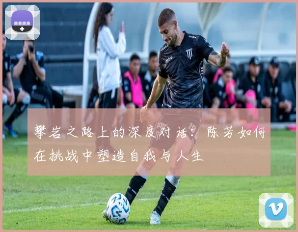 攀岩之路上的深度对话：陈芳如何在挑战中塑造自我与人生
