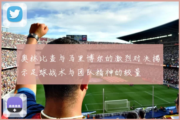 奥林比查与马里博尔的激烈对决揭示足球战术与团队精神的较量