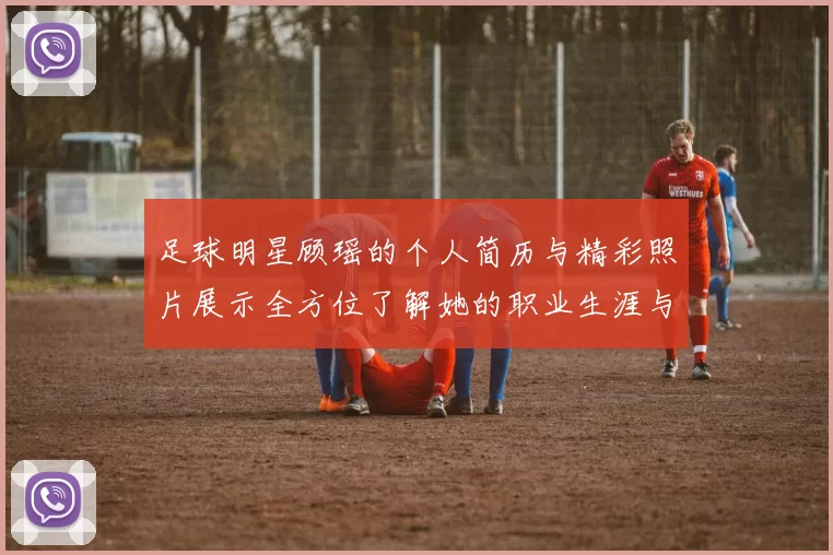 足球明星顾瑶的个人简历与精彩照片展示全方位了解她的职业生涯与成就