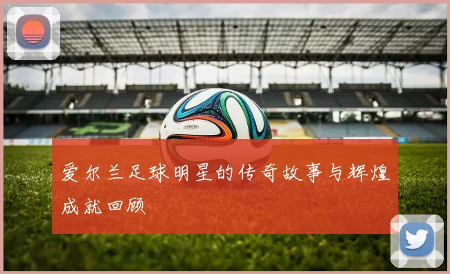 爱尔兰足球明星的传奇故事与辉煌成就回顾