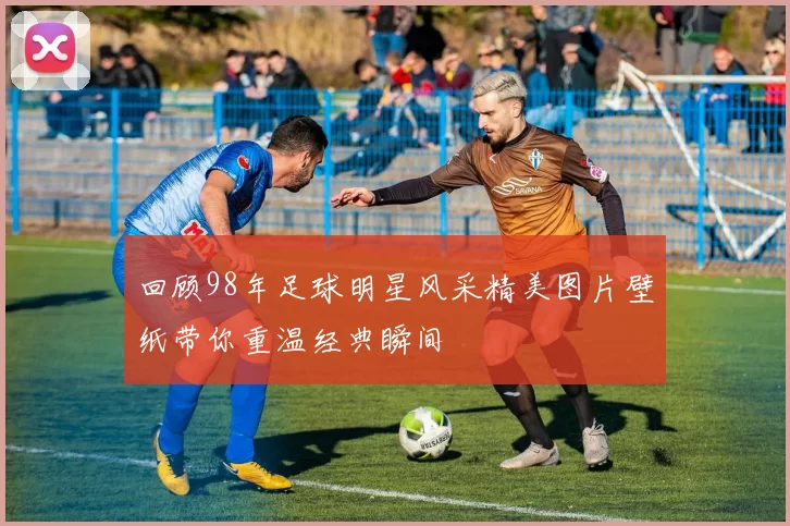 回顾98年足球明星风采精美图片壁纸带你重温经典瞬间