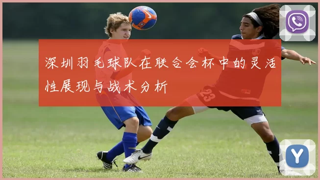 深圳羽毛球队在联合会杯中的灵活性展现与战术分析