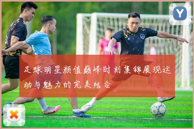 足球明星颜值巅峰时刻集锦展现运动与魅力的完美结合