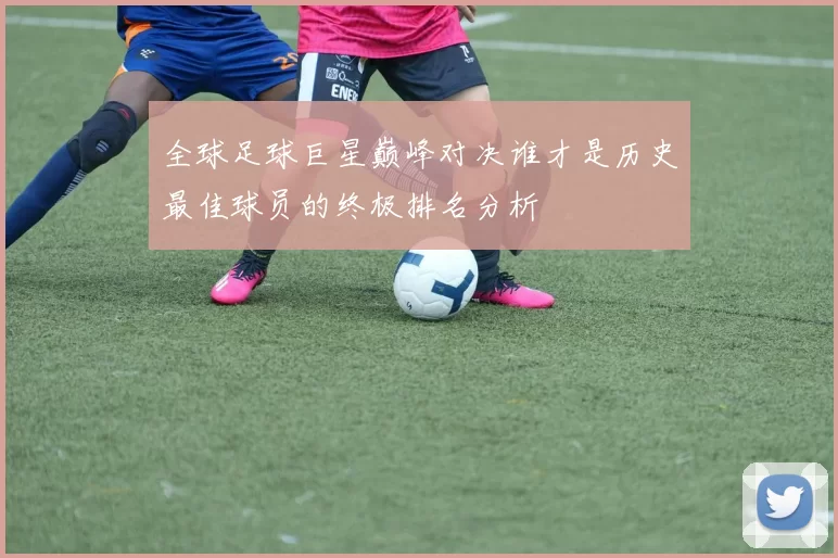 全球足球巨星巅峰对决谁才是历史最佳球员的终极排名分析