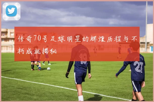 传奇70号足球明星的辉煌历程与不朽成就揭秘