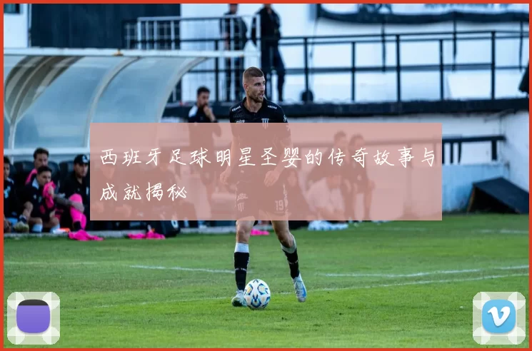西班牙足球明星圣婴的传奇故事与成就揭秘