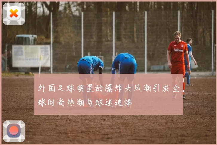 外国足球明星的爆炸头风潮引发全球时尚热潮与球迷追捧