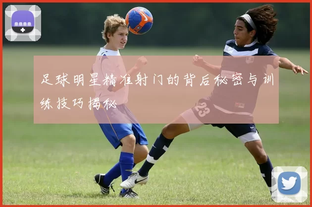 足球明星精准射门的背后秘密与训练技巧揭秘