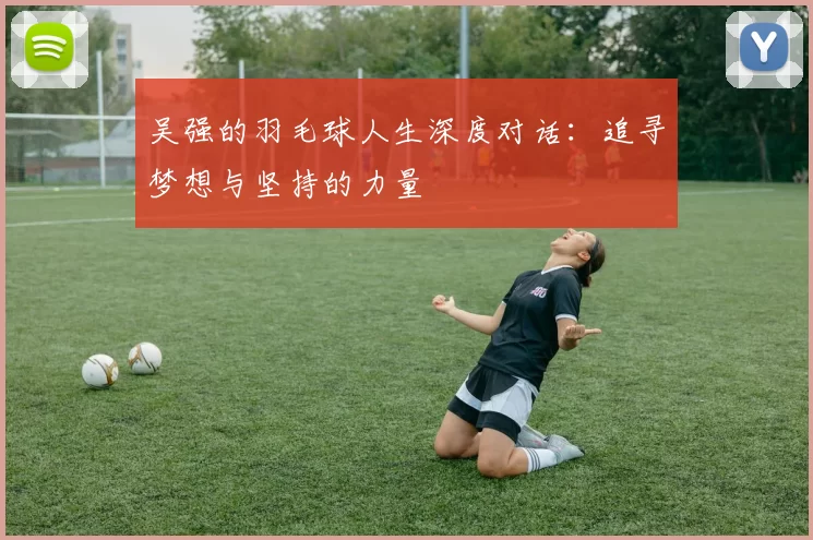 吴强的羽毛球人生深度对话：追寻梦想与坚持的力量