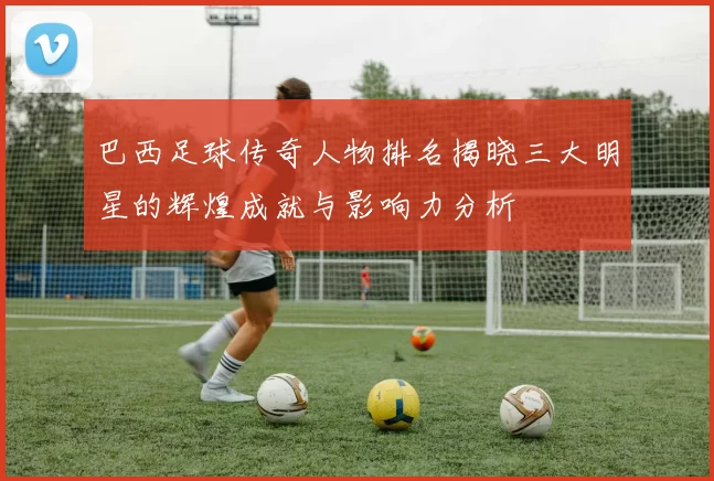 巴西足球传奇人物排名揭晓三大明星的辉煌成就与影响力分析