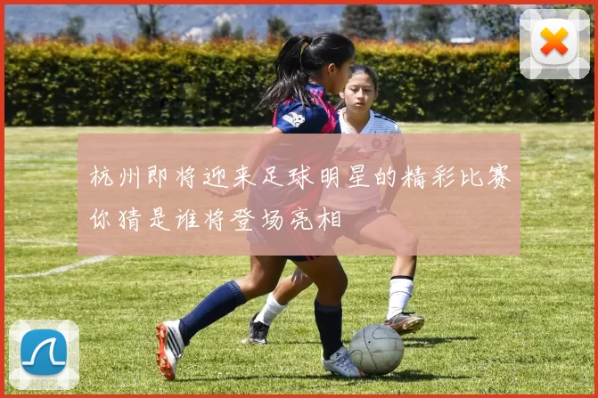 杭州即将迎来足球明星的精彩比赛你猜是谁将登场亮相