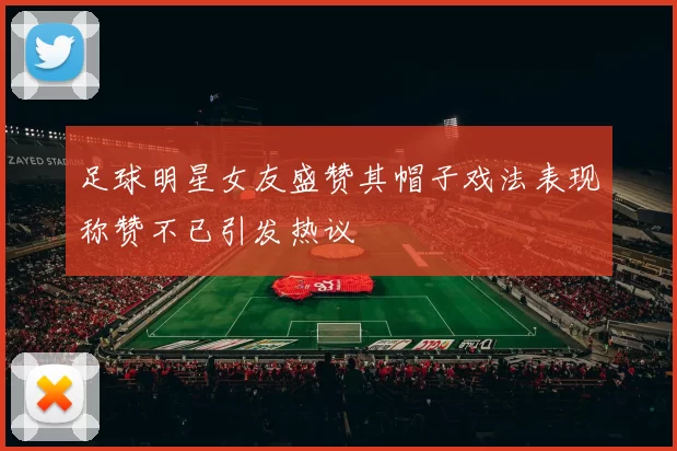 足球明星女友盛赞其帽子戏法表现称赞不已引发热议