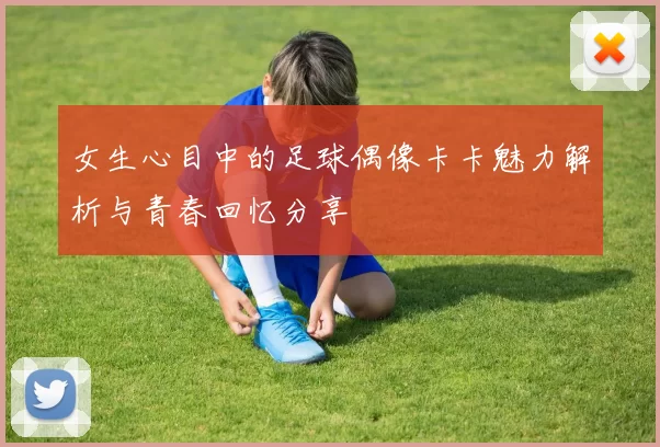 女生心目中的足球偶像卡卡魅力解析与青春回忆分享