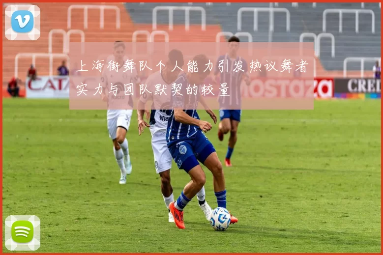 上海街舞队个人能力引发热议舞者实力与团队默契的较量