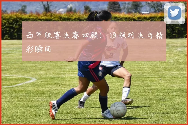 西甲联赛决赛回顾：顶级对决与精彩瞬间