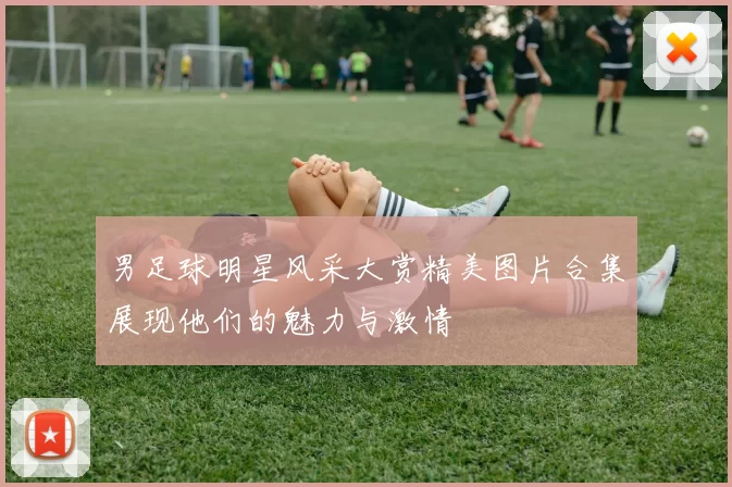 男足球明星风采大赏精美图片合集展现他们的魅力与激情