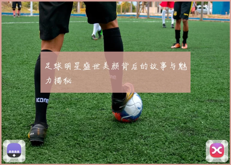足球明星盛世美颜背后的故事与魅力揭秘
